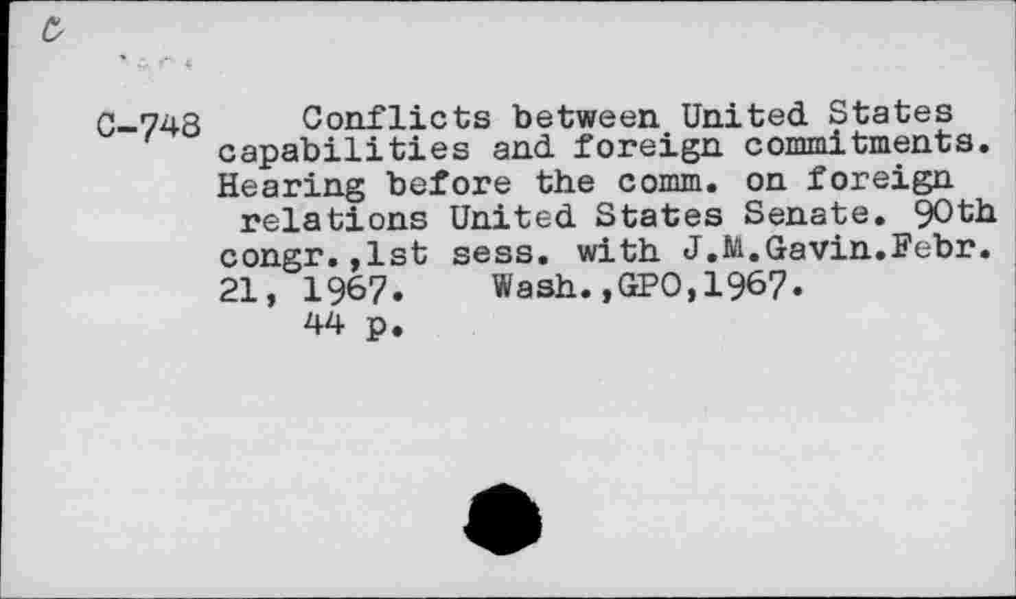 ﻿0
0-748 Conflicts between United States capabilities and foreign commitments. Hearing before the comm, on foreign relations United States Senate. 90th congr.,1st sess. with J.M,Gavin.Febr. 21, 1967.	Wash.,GPO,1967.
44 p.